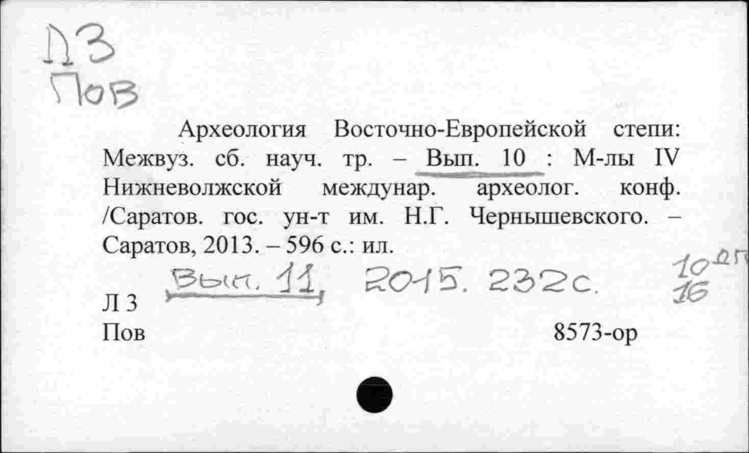 ﻿Археология Восточно-Европейской степи: Межвуз. сб. науч. тр. - Вып. 10 : М-лы IV Нижневолжской междунар. археолог. конф. /Саратов, гос. ун-т им. Н.Г. Чернышевского. -Саратов, 2013. - 596 с.: ил.
S’CMS’. 22>2>с.	:
Л 3	1
Пов	8573-ор